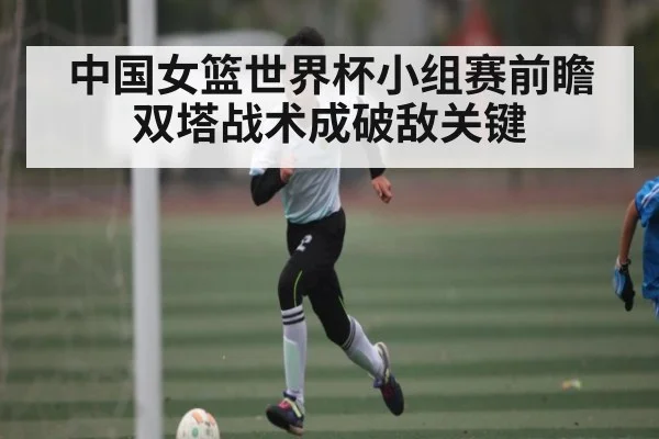 中国女篮世界杯小组赛前瞻双塔战术成破敌关键
