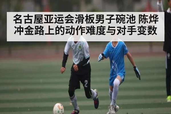 名古屋亚运会滑板男子碗池 陈烨冲金路上的动作难度与对手变数